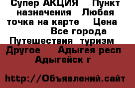 Супер АКЦИЯ! › Пункт назначения ­ Любая точка на карте! › Цена ­ 5 000 - Все города Путешествия, туризм » Другое   . Адыгея респ.,Адыгейск г.